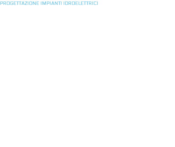 PROGETTAZIONE IMPIANTI IDROELETTRICI TURBINE: Francis, Kaplan, Pelton, Diagonali VALVOLE: Rotative, farfalla, sfera, Johnson AUTOMAZIONE: Controllori a logica programmabile, PLC PARATOIE SGRIGLIATORI Siamo in grado di fornire ai nostri clienti i vari componenti elettromeccanici necessari alla costruzione e alla ristrutturazione della centrala idroelettrica nonché a tutti i servizi necessari per soluzioni water-to-wire. Siamo inoltre in grado di studiare, proporre ed installare le macchine appropriate in base alle caratteristiche idriche sfruttando al massimo l’energia potenziale contenute. 